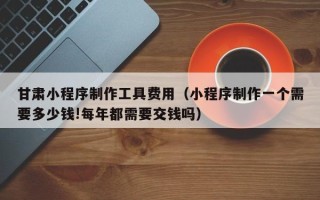 盱眙甘肃小程序制作工具费用（小程序制作一个需要多少钱!每年都需要交钱吗）