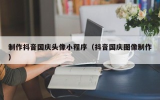 盱眙制作抖音国庆头像小程序（抖音国庆图像制作）