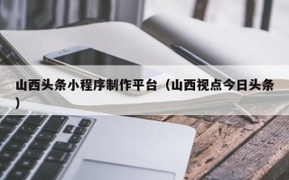盱眙山西头条小程序制作平台（山西视点今日头条）